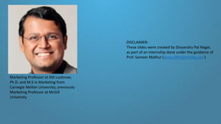 DISCLAIMER:
These slides were created by Divyanshu Pal Nagar,
as part of an internship done under the guidance of
Prof. Sameer Mathur (www.IIMInternship.com)
Marketing Professor at IIM Lucknow;
Ph.D. and M.S in Marketing from
Carnegie Mellon University; previously
Marketing Professor at McGill
University
 