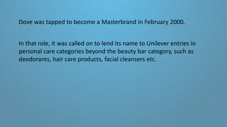 Dove was tapped to become a Masterbrand in February 2000.
In that role, it was called on to lend its name to Unilever entries in
personal care categories beyond the beauty bar category, such as
deodorants, hair care products, facial cleansers etc.
 