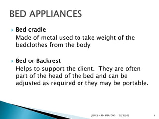  Bed cradle
Made of metal used to take weight of the
bedclothes from the body
 Bed or Backrest
Helps to support the client. They are often
part of the head of the bed and can be
adjusted as required or they may be portable.
2/23/2021
JONES H.M- MBA/DMS 4
 