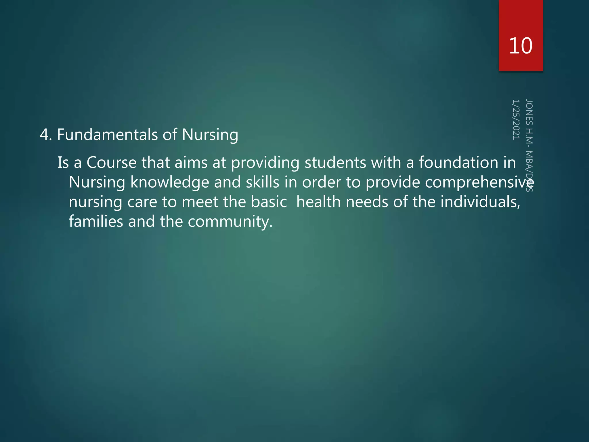 4. Fundamentals of Nursing
Is a Course that aims at providing students with a foundation in
Nursing knowledge and skills in order to provide comprehensive
nursing care to meet the basic health needs of the individuals,
families and the community.
10
 