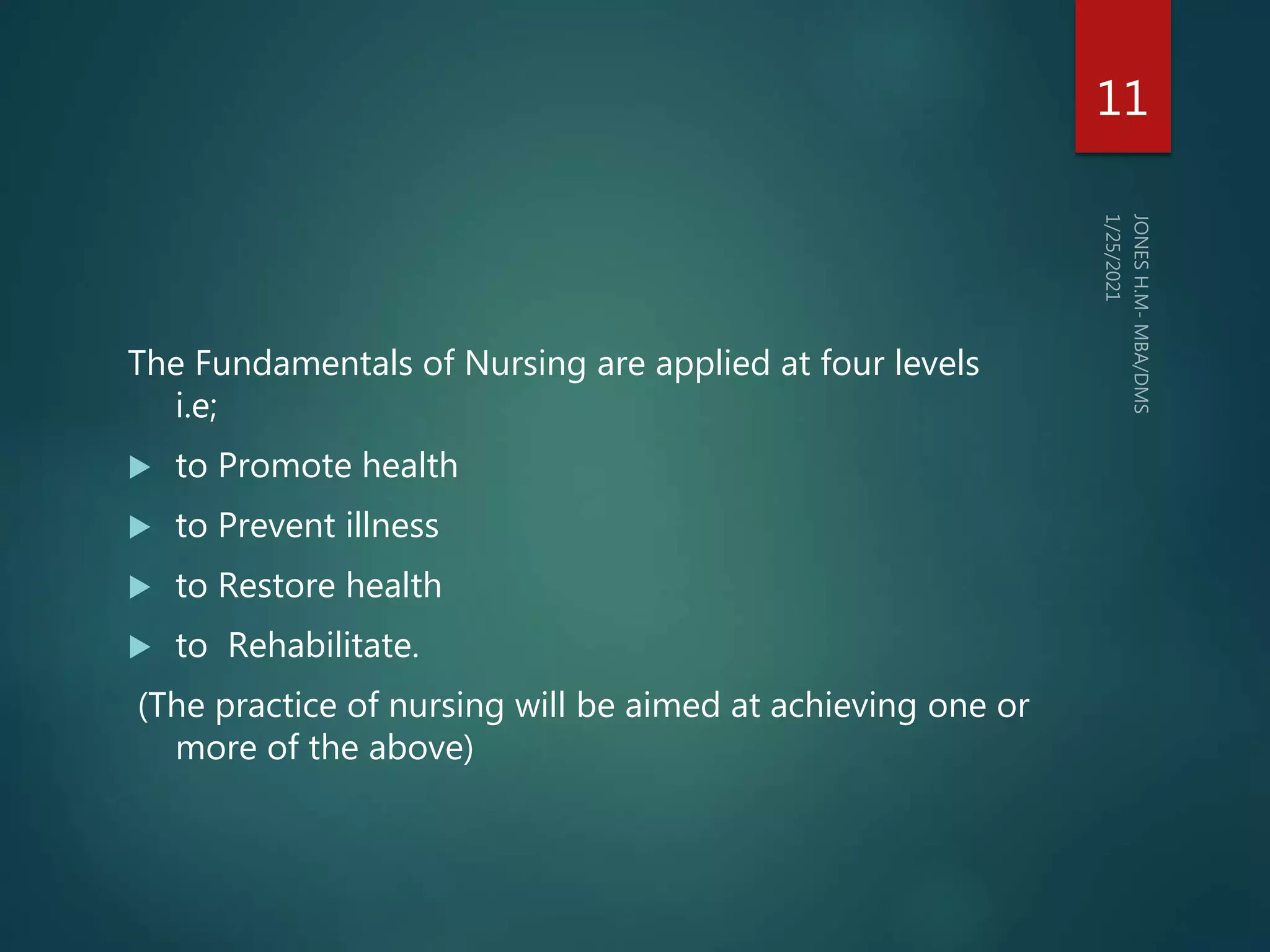 The Fundamentals of Nursing are applied at four levels
i.e;
 to Promote health
 to Prevent illness
 to Restore health
 to Rehabilitate.
(The practice of nursing will be aimed at achieving one or
more of the above)
11
 
