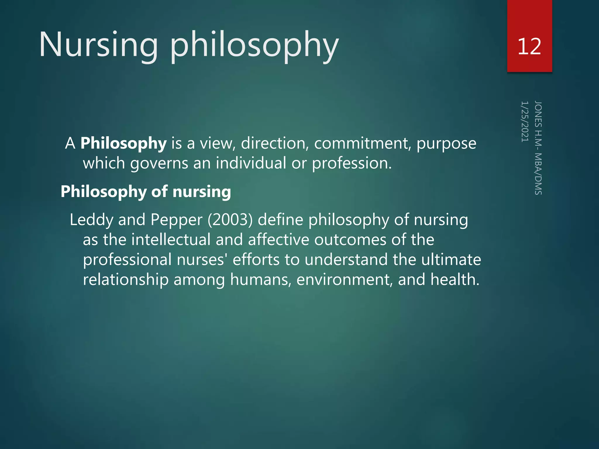 Nursing philosophy
A Philosophy is a view, direction, commitment, purpose
which governs an individual or profession.
Philosophy of nursing
Leddy and Pepper (2003) define philosophy of nursing
as the intellectual and affective outcomes of the
professional nurses' efforts to understand the ultimate
relationship among humans, environment, and health.
12
 
