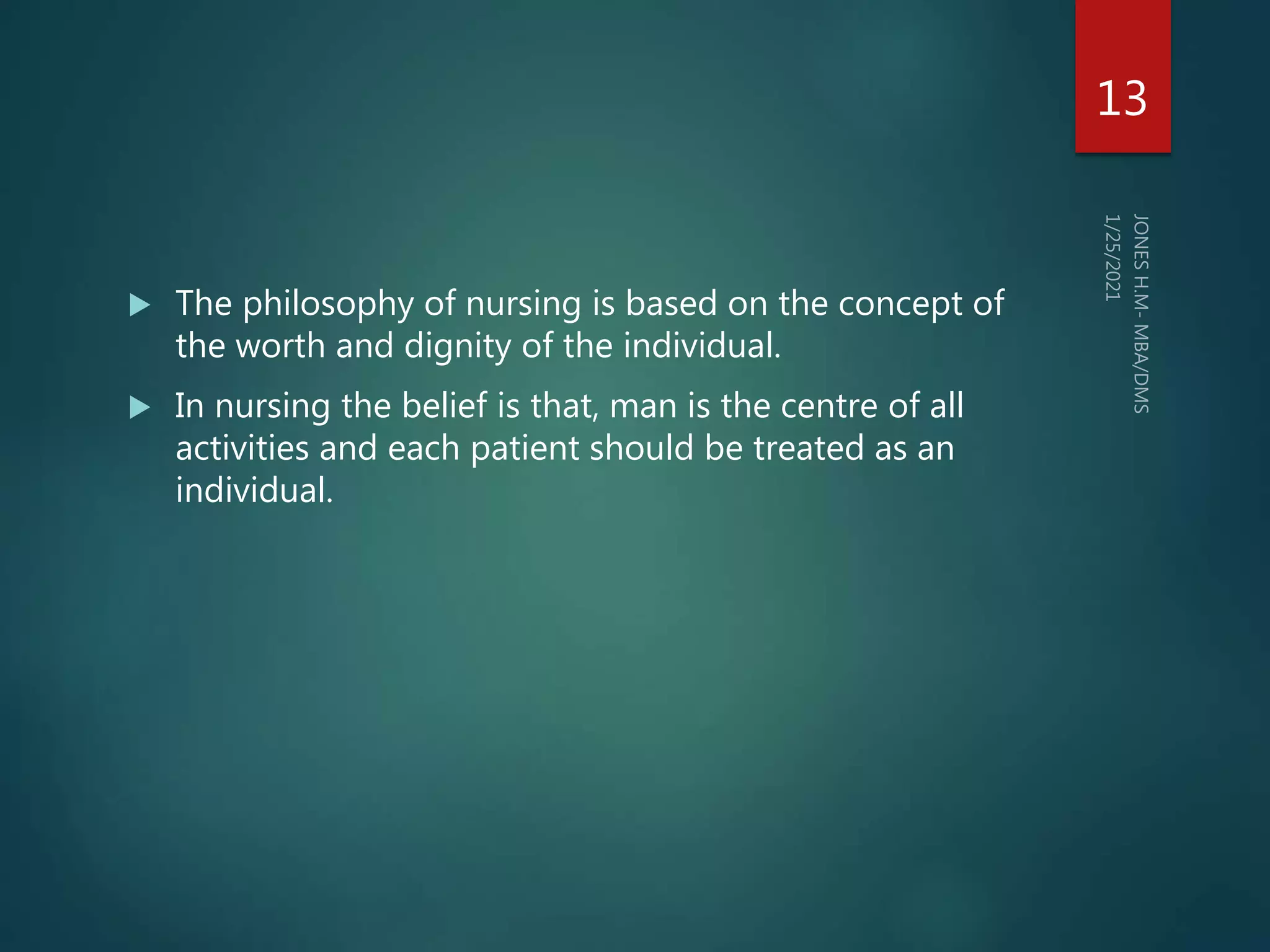  The philosophy of nursing is based on the concept of
the worth and dignity of the individual.
 In nursing the belief is that, man is the centre of all
activities and each patient should be treated as an
individual.
13
 