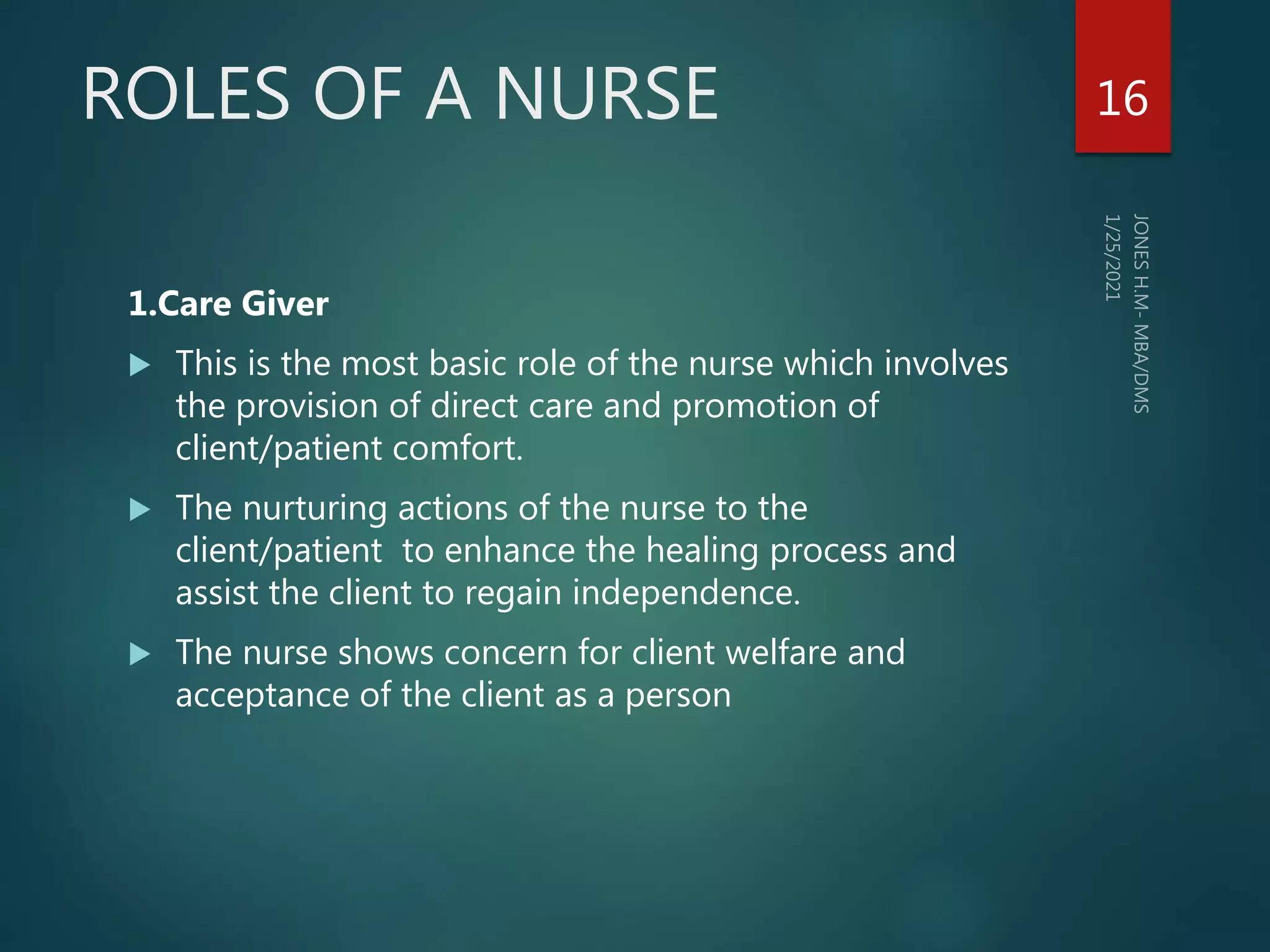 ROLES OF A NURSE
1.Care Giver
 This is the most basic role of the nurse which involves
the provision of direct care and promotion of
client/patient comfort.
 The nurturing actions of the nurse to the
client/patient to enhance the healing process and
assist the client to regain independence.
 The nurse shows concern for client welfare and
acceptance of the client as a person
16
 