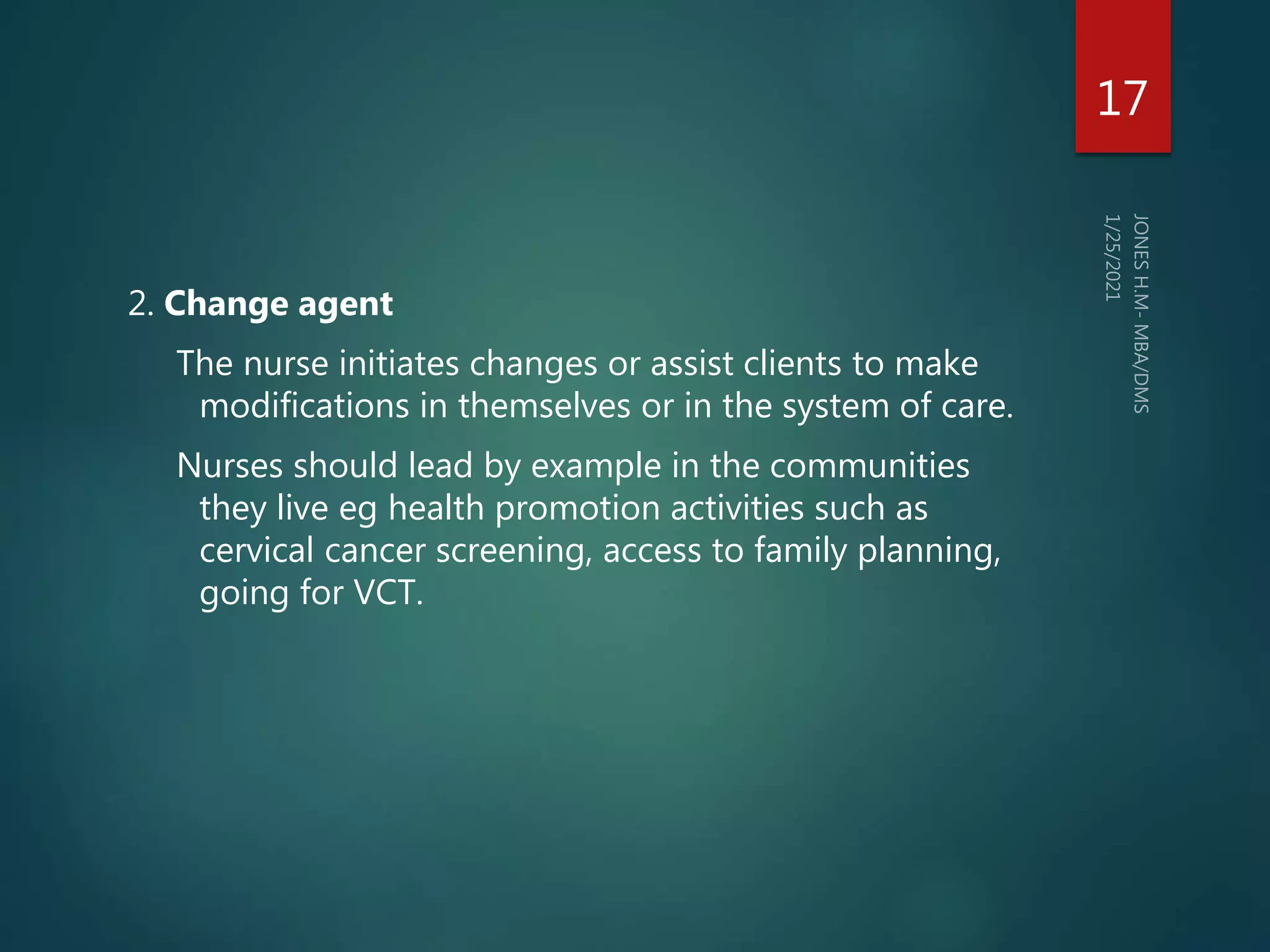 2. Change agent
The nurse initiates changes or assist clients to make
modifications in themselves or in the system of care.
Nurses should lead by example in the communities
they live eg health promotion activities such as
cervical cancer screening, access to family planning,
going for VCT.
17
 