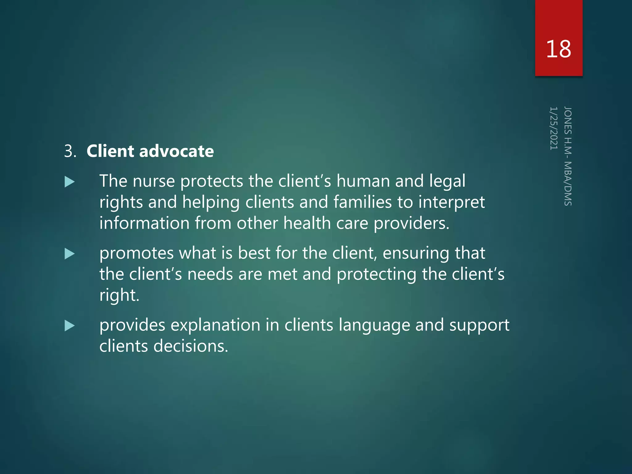 3. Client advocate
 The nurse protects the client’s human and legal
rights and helping clients and families to interpret
information from other health care providers.
 promotes what is best for the client, ensuring that
the client’s needs are met and protecting the client’s
right.
 provides explanation in clients language and support
clients decisions.
18
 