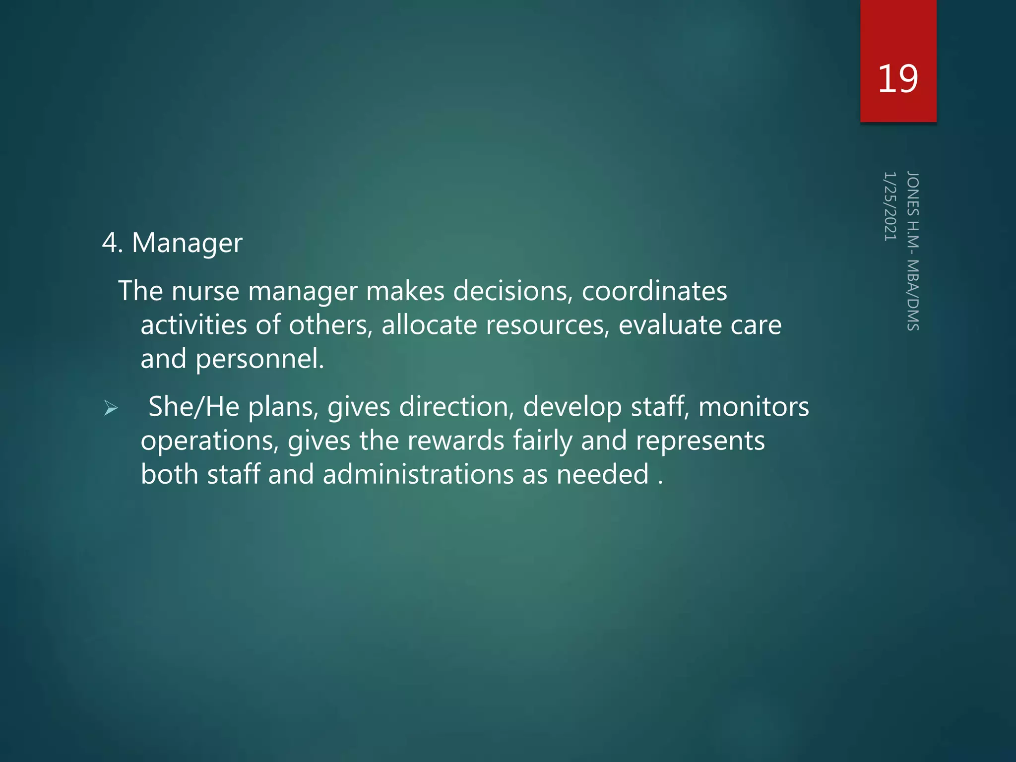4. Manager
The nurse manager makes decisions, coordinates
activities of others, allocate resources, evaluate care
and personnel.
 She/He plans, gives direction, develop staff, monitors
operations, gives the rewards fairly and represents
both staff and administrations as needed .
19
 