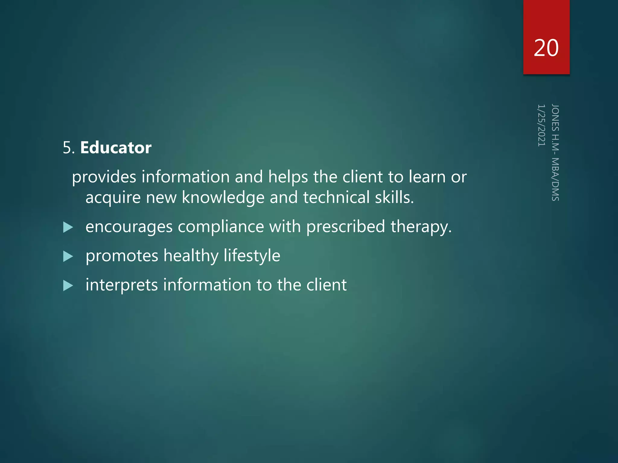 5. Educator
provides information and helps the client to learn or
acquire new knowledge and technical skills.
 encourages compliance with prescribed therapy.
 promotes healthy lifestyle
 interprets information to the client
20
 