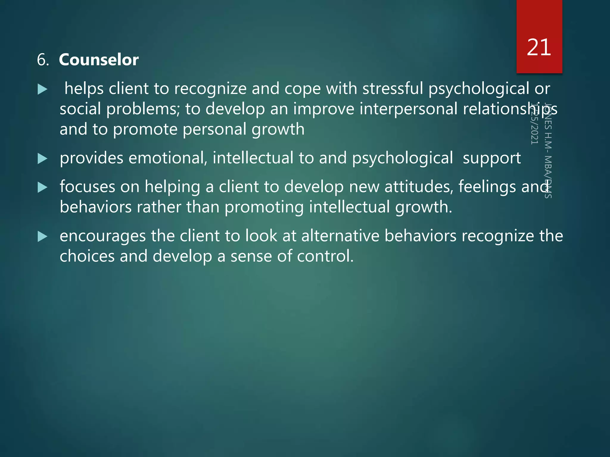 6. Counselor
 helps client to recognize and cope with stressful psychological or
social problems; to develop an improve interpersonal relationships
and to promote personal growth
 provides emotional, intellectual to and psychological support
 focuses on helping a client to develop new attitudes, feelings and
behaviors rather than promoting intellectual growth.
 encourages the client to look at alternative behaviors recognize the
choices and develop a sense of control.
21
 