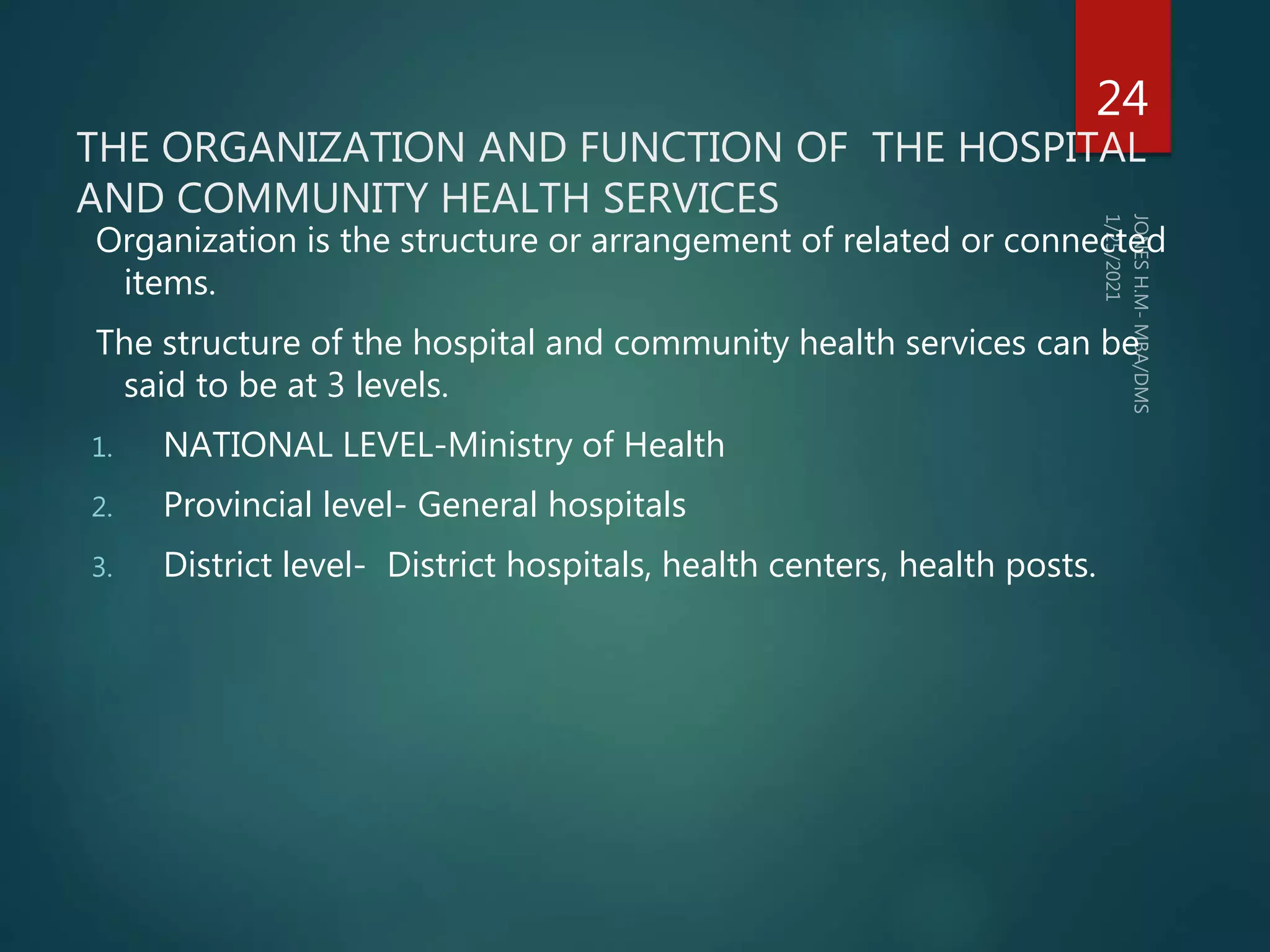 THE ORGANIZATION AND FUNCTION OF THE HOSPITAL
AND COMMUNITY HEALTH SERVICES
Organization is the structure or arrangement of related or connected
items.
The structure of the hospital and community health services can be
said to be at 3 levels.
1. NATIONAL LEVEL-Ministry of Health
2. Provincial level- General hospitals
3. District level- District hospitals, health centers, health posts.
24
 