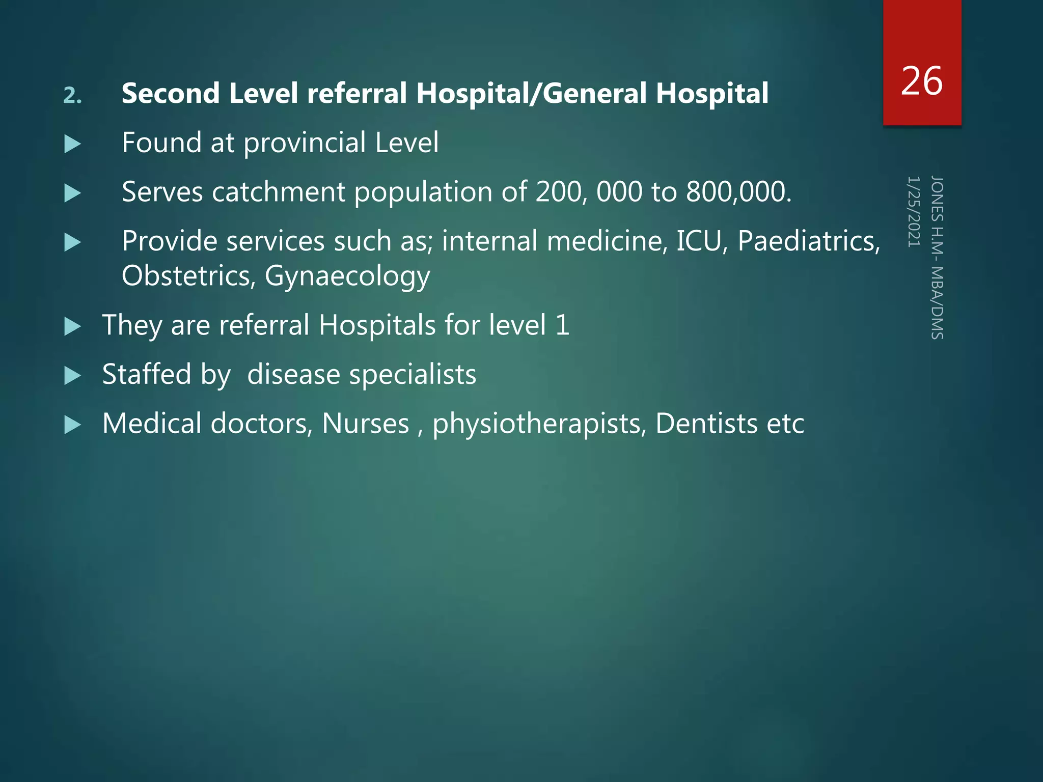 2. Second Level referral Hospital/General Hospital
 Found at provincial Level
 Serves catchment population of 200, 000 to 800,000.
 Provide services such as; internal medicine, ICU, Paediatrics,
Obstetrics, Gynaecology
 They are referral Hospitals for level 1
 Staffed by disease specialists
 Medical doctors, Nurses , physiotherapists, Dentists etc
26
 