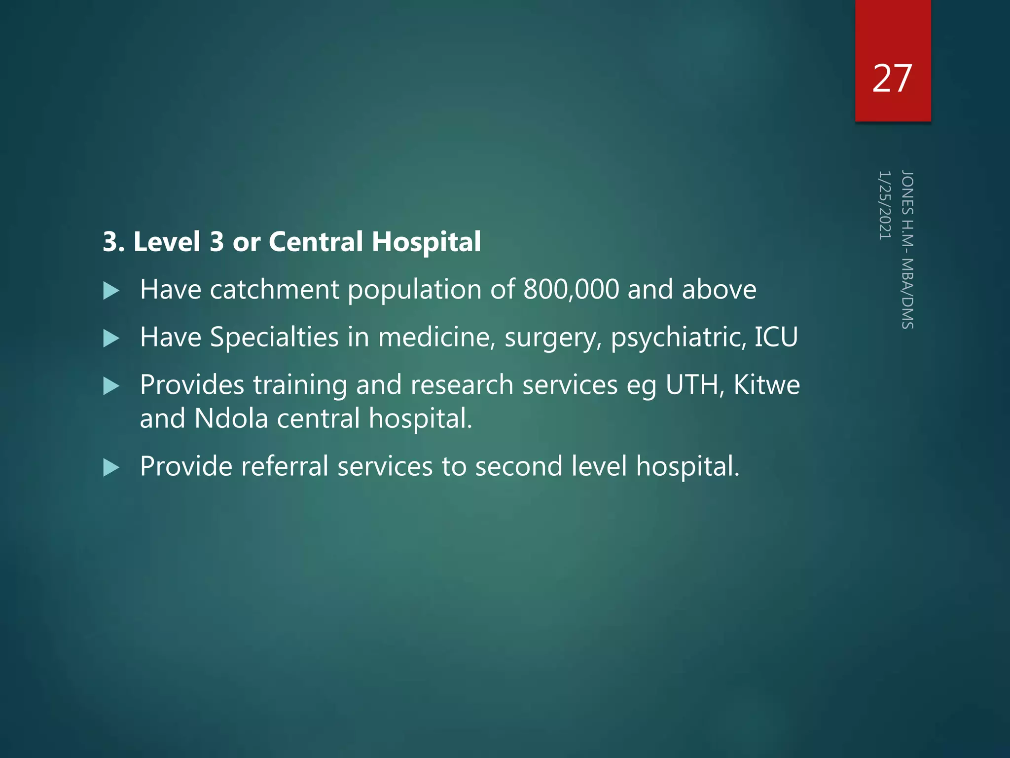 3. Level 3 or Central Hospital
 Have catchment population of 800,000 and above
 Have Specialties in medicine, surgery, psychiatric, ICU
 Provides training and research services eg UTH, Kitwe
and Ndola central hospital.
 Provide referral services to second level hospital.
27
 