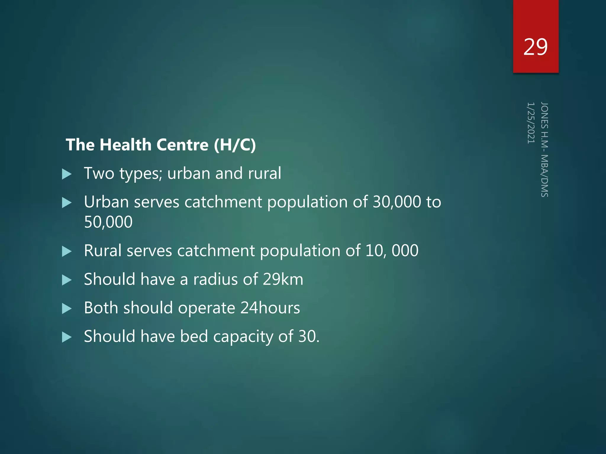 The Health Centre (H/C)
 Two types; urban and rural
 Urban serves catchment population of 30,000 to
50,000
 Rural serves catchment population of 10, 000
 Should have a radius of 29km
 Both should operate 24hours
 Should have bed capacity of 30.
29
 