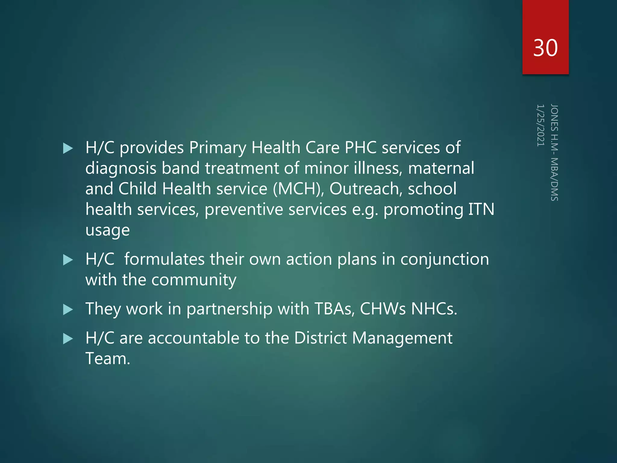  H/C provides Primary Health Care PHC services of
diagnosis band treatment of minor illness, maternal
and Child Health service (MCH), Outreach, school
health services, preventive services e.g. promoting ITN
usage
 H/C formulates their own action plans in conjunction
with the community
 They work in partnership with TBAs, CHWs NHCs.
 H/C are accountable to the District Management
Team.
30
 