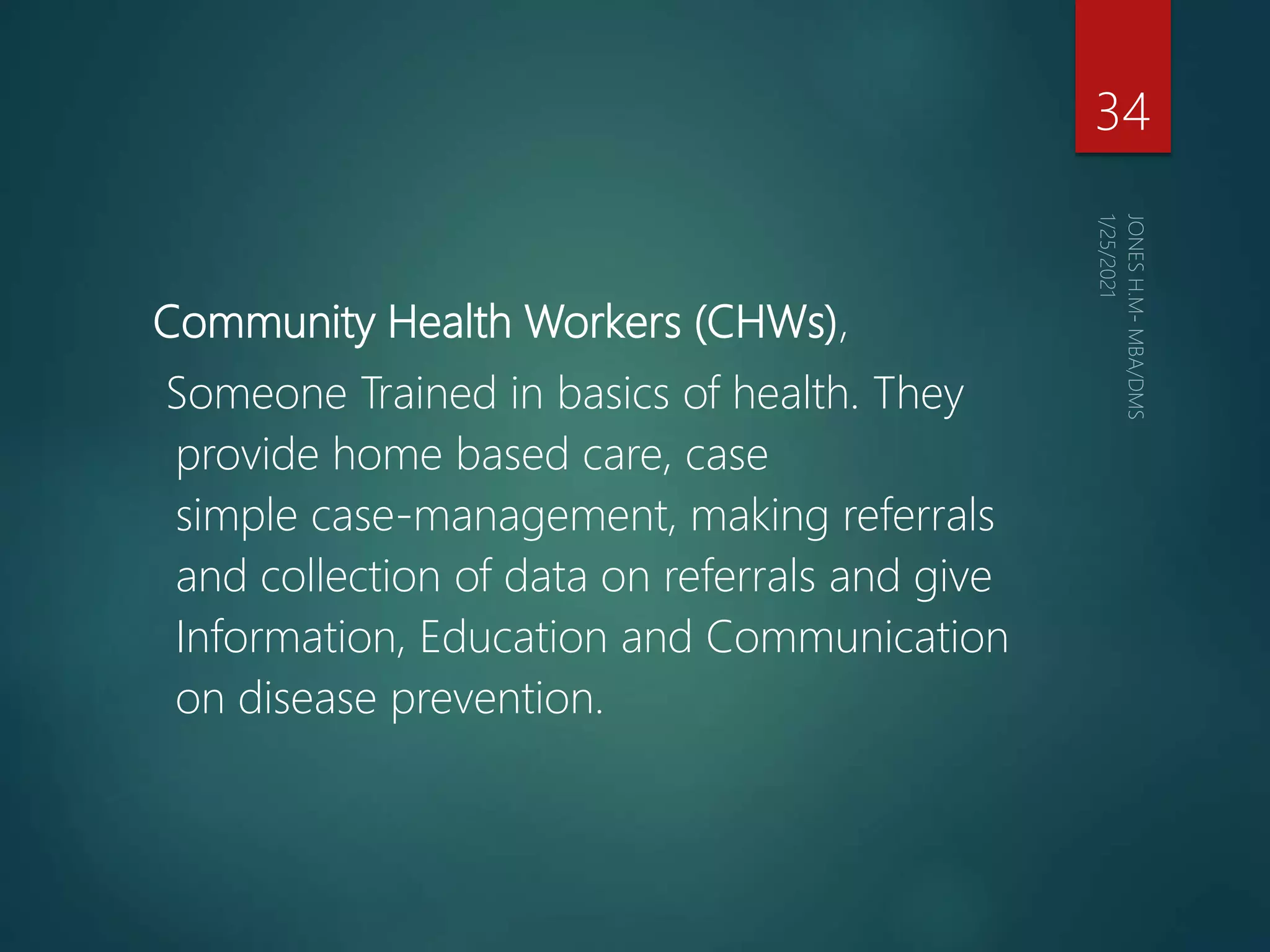 Community Health Workers (CHWs),
Someone Trained in basics of health. They
provide home based care, case
simple case-management, making referrals
and collection of data on referrals and give
Information, Education and Communication
on disease prevention.
34
 