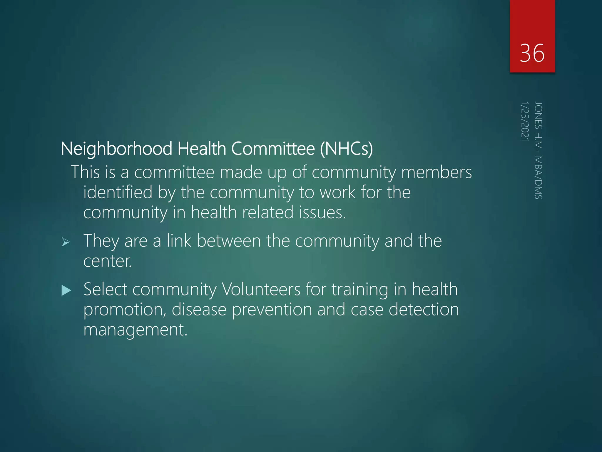 Neighborhood Health Committee (NHCs)
This is a committee made up of community members
identified by the community to work for the
community in health related issues.
 They are a link between the community and the
center.
 Select community Volunteers for training in health
promotion, disease prevention and case detection
management.
36
 