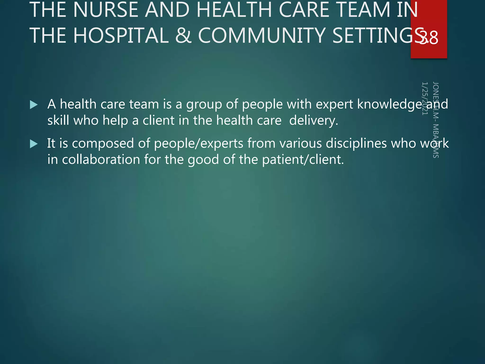THE NURSE AND HEALTH CARE TEAM IN
THE HOSPITAL & COMMUNITY SETTINGS.
 A health care team is a group of people with expert knowledge and
skill who help a client in the health care delivery.
 It is composed of people/experts from various disciplines who work
in collaboration for the good of the patient/client.
38
 