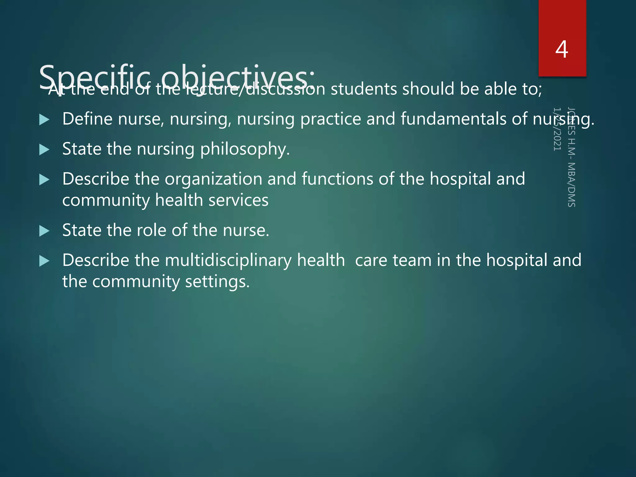 Specific objectives:
At the end of the lecture/discussion students should be able to;
 Define nurse, nursing, nursing practice and fundamentals of nursing.
 State the nursing philosophy.
 Describe the organization and functions of the hospital and
community health services
 State the role of the nurse.
 Describe the multidisciplinary health care team in the hospital and
the community settings.
4
 