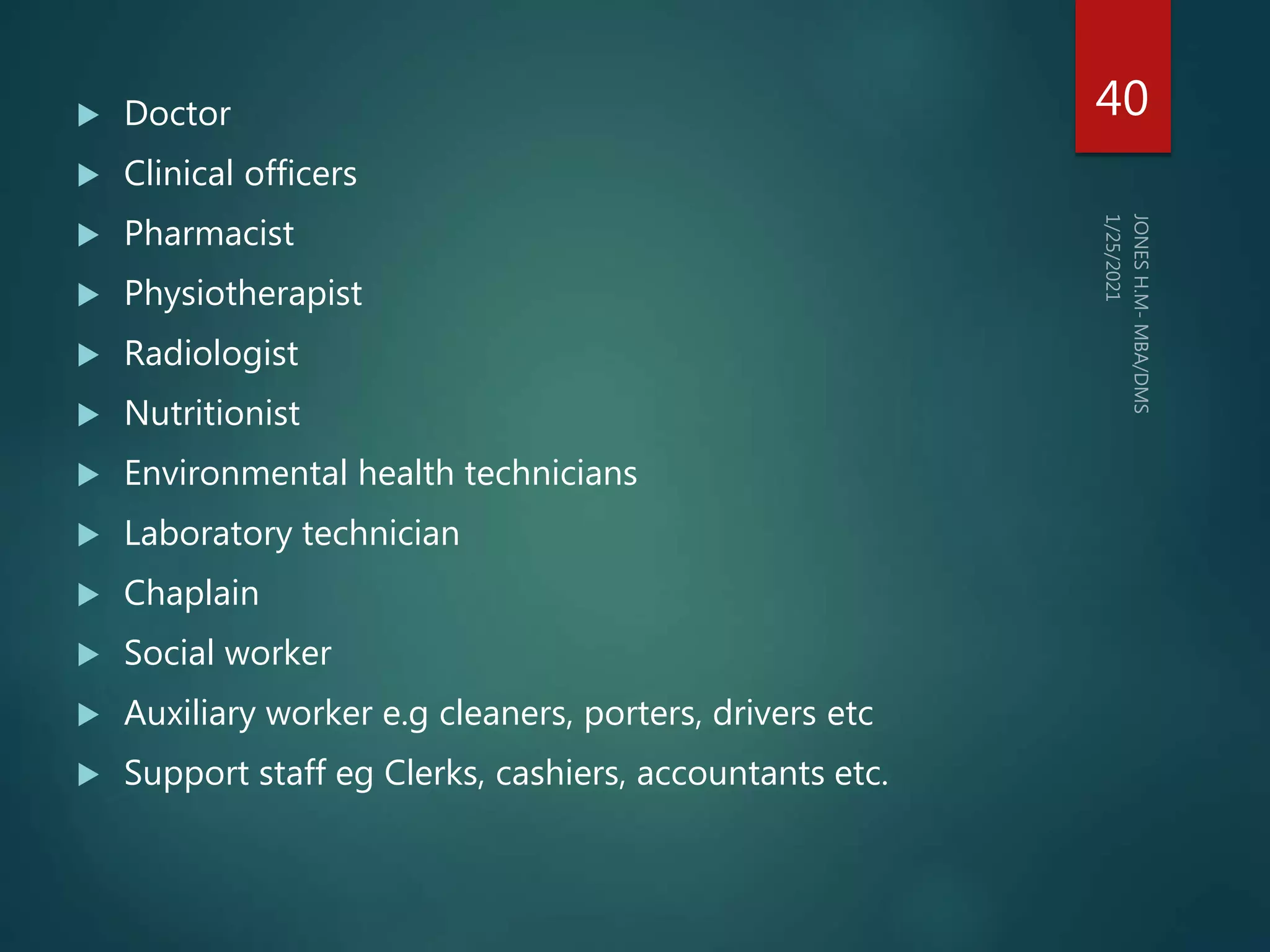  Doctor
 Clinical officers
 Pharmacist
 Physiotherapist
 Radiologist
 Nutritionist
 Environmental health technicians
 Laboratory technician
 Chaplain
 Social worker
 Auxiliary worker e.g cleaners, porters, drivers etc
 Support staff eg Clerks, cashiers, accountants etc.
40
 