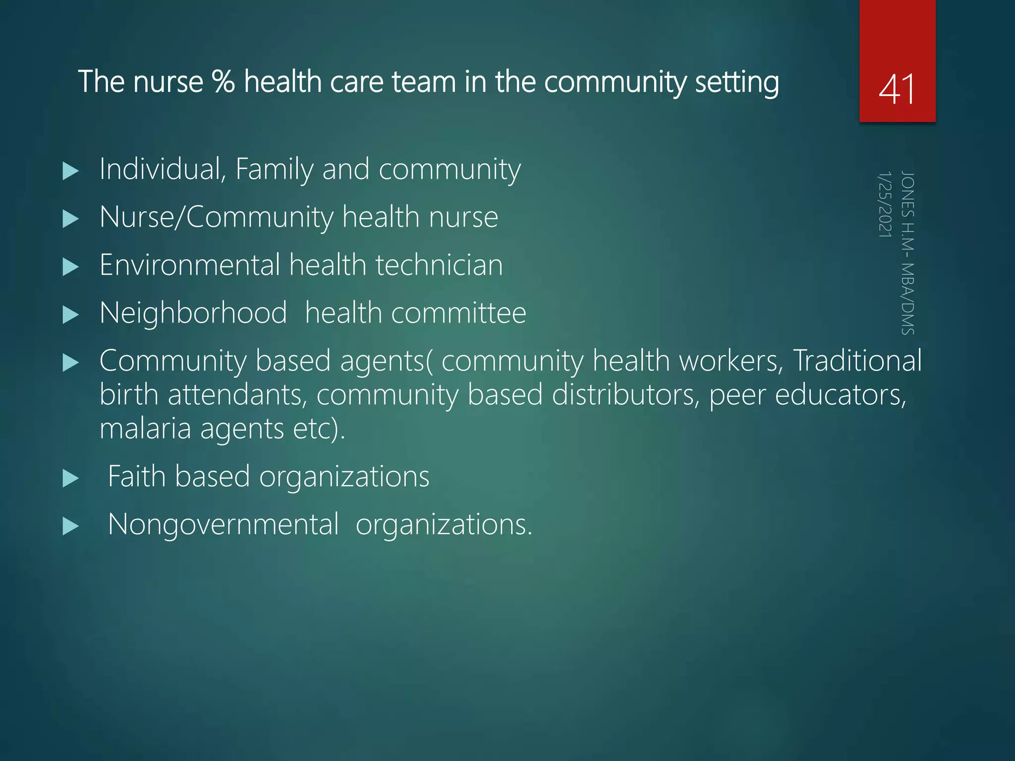 The nurse % health care team in the community setting
 Individual, Family and community
 Nurse/Community health nurse
 Environmental health technician
 Neighborhood health committee
 Community based agents( community health workers, Traditional
birth attendants, community based distributors, peer educators,
malaria agents etc).
 Faith based organizations
 Nongovernmental organizations.
41
 