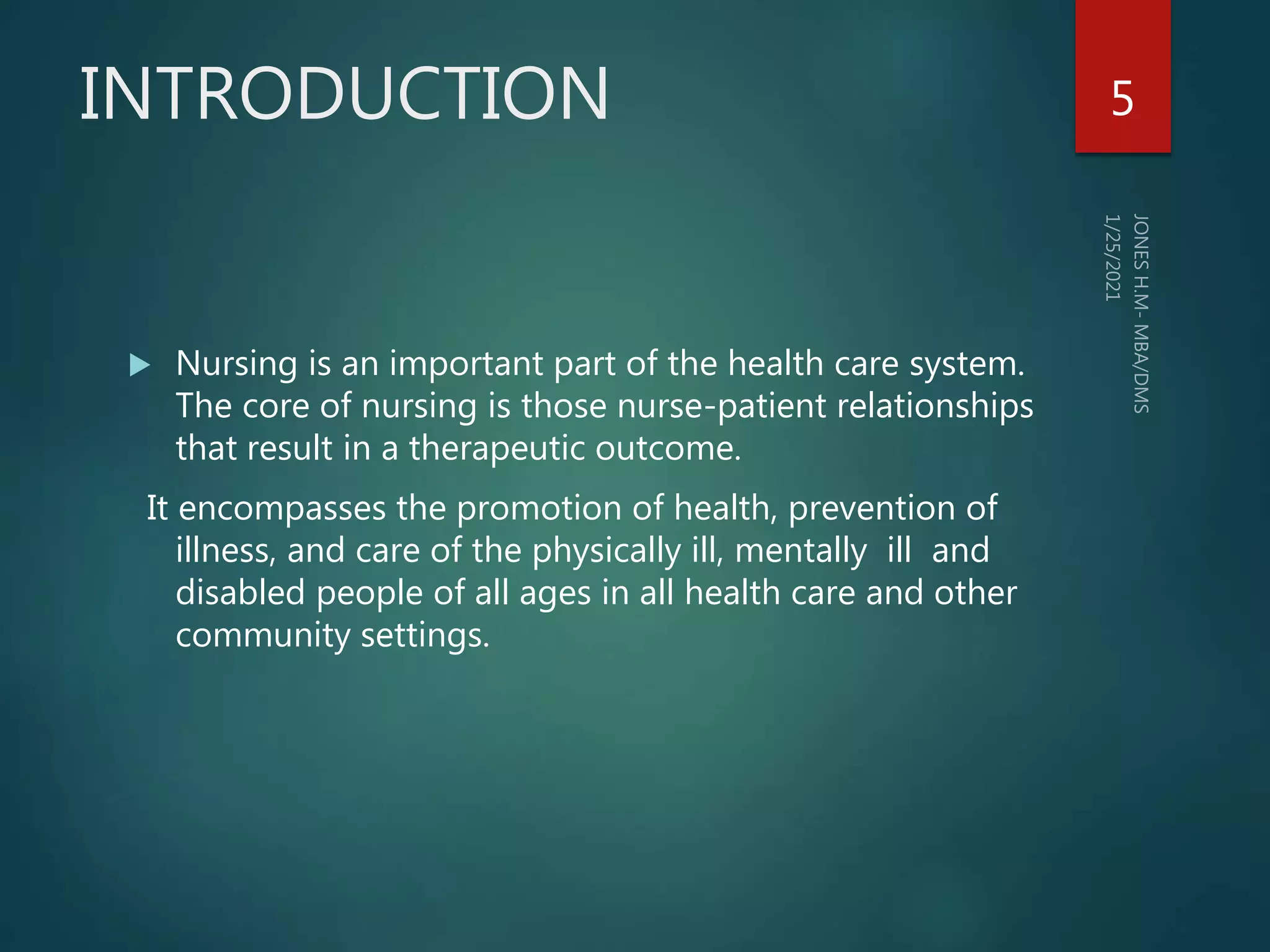 INTRODUCTION
 Nursing is an important part of the health care system.
The core of nursing is those nurse-patient relationships
that result in a therapeutic outcome.
It encompasses the promotion of health, prevention of
illness, and care of the physically ill, mentally ill and
disabled people of all ages in all health care and other
community settings.
5
 
