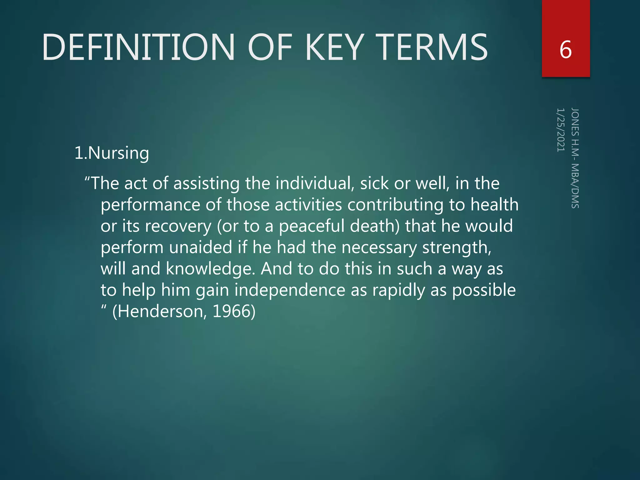 DEFINITION OF KEY TERMS
1.Nursing
“The act of assisting the individual, sick or well, in the
performance of those activities contributing to health
or its recovery (or to a peaceful death) that he would
perform unaided if he had the necessary strength,
will and knowledge. And to do this in such a way as
to help him gain independence as rapidly as possible
“ (Henderson, 1966)
6
 
