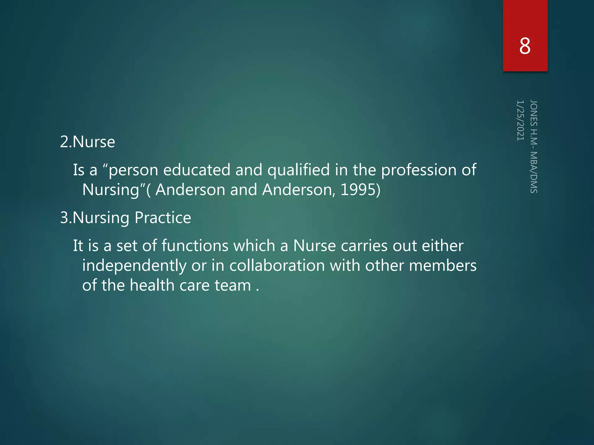 2.Nurse
Is a “person educated and qualified in the profession of
Nursing”( Anderson and Anderson, 1995)
3.Nursing Practice
It is a set of functions which a Nurse carries out either
independently or in collaboration with other members
of the health care team .
8
 