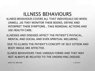 ILLNESS BEHAVIOUR COVERS ALL THAT INDIVIDUALS DO WHEN
UNWELL ,AS THEY MONITOR THEIR BODIES, DEFINE AND
INTERPRET THEIR SYMPTOMS , TAKE REMEDIAL ACTIONS AND
USE HEALTH CARE.
ILLNESSES AND DISEASES AFFECT THE PATIENT’S PHYSICAL,
MENTAL AND SOCIAL AND EVEN SPIRITUAL WELLBEING.
DUE TO ILLNESS THE PATIENT’S CONCEPT OF SELF ESTEEM AND
BODY IMAGE ARE AFFECTED.
ILLNESS BEHAVIOURS TAKE VARIOUS FORMS AND THEY MAY
NOT ALWAYS BE RELATED TO THE UNDERLYING DISEASE.
ILLNESS BEHAVIOURS
1/29/2021
JONES H.M -MBA/DMS
 