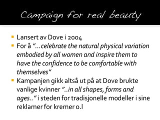 Lansert av Dove i 2004 For å  ”…celebrate the natural physical variation embodied by all women and inspire them to have the confidence to be comfortable with themselves” Kampanjen gikk altså ut på at Dove brukte vanlige kvinner  ”..in all shapes, forms and ages..”  i steden for tradisjonelle modeller i sine reklamer for kremer o.l 