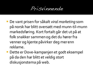 De vant prisen for såkalt  viral marketing  som på norsk har blitt oversatt med munn-til-munn markedsføring. Kort fortalt går det ut på at folk snakker sammen og det du hører fra venner og kjente påvirker deg mer enn reklame. Dette er Dove-kampanjen et godt eksempel på da den har blitt et veldig stort diskusjonstema på web. 