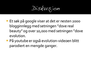 Et søk på google viser  at det er nesten 2000 blogginnlegg med setningen ”dove real beauty” og over 10,000 med setningen ”dove evolution. På youtube er også evolution-videoen blitt parodiert en mengde ganger. 