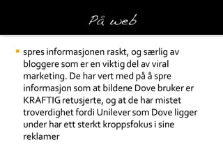 spres informasjonen raskt, og særlig av bloggere som er en viktig del av viral marketing. De har vert med på å spre informasjon som at bildene Dove bruker er KRAFTIG retusjerte, og at de har mistet troverdighet fordi  Unilever som Dove ligger under har ett sterkt kroppsfokus i sine reklamer 