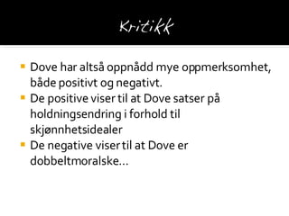Dove har altså oppnådd mye oppmerksomhet, både positivt og negativt. De positive viser til at Dove satser på holdningsendring i forhold til skjønnhetsidealer De negative viser til at Dove er dobbeltmoralske … 
