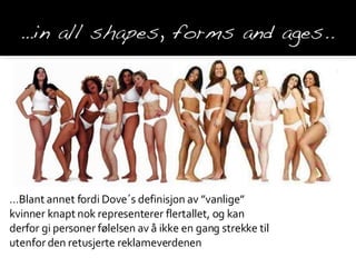 … Blant annet fordi Dove´s definisjon av ”vanlige” kvinner knapt nok representerer flertallet, og kan derfor gi personer  følelsen av å ikke en gang strekke til utenfor den retusjerte reklameverdenen 