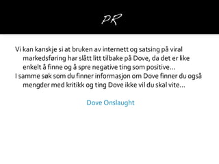 Vi kan kanskje si at bruken av internett og satsing på viral markedsføring har slått litt tilbake på Dove, da det er like enkelt å finne og å spre negative ting som positive … I samme søk som du finner informasjon om Dove finner du også mengder med kritikk og ting Dove ikke vil du skal vite… Dove  Onslaught 