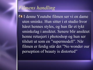 Filmens handling I denne Youtube filmen ser vi en dame uten sminke. Hun sitter i et studio hvor håret hennes styles, og hun får et tykt sminkelag i ansiktet. Senere blir ansiktet henne retusjert i photoshop og hun ser tilslutt ut som en ”supermodell”. Når filmen er ferdig står det ”No wonder our perseption of beauty is distorted” 