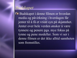 Budskapet Budskapet i denne filmen er hvordan media og påvirkning i hverdagen får jenter til å få et vridd syn på skjønnhet. Jenter over hele verden ønsker å være tynnere og penere pga. mye fokus på tynne og pene modeller. Som vi ser i denne filmen er det ikke alltid sannheten som fremstilles.  