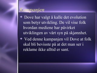 Kampanjen Dove har valgt å kalle det evolution som betyr utvikling. De vil vise folk hvordan mediene har påvirket utviklingen av vårt syn på skjønnhet.  Ved denne kampanjen vil Dove at folk skal bli bevisste på at det man ser i reklame ikke alltid er sant. 
