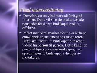Viral markedsføring Dove bruker en viral markedsføring på Internett. Dette vil si at de bruker sosiale nettsteder for å spre budskapet rask og effektivt. Målet med viral markedsføring er å skape emosjonelt engasjement hos mottakeren. Dette skal føre til at budskapet blir sendt videre fra person til person. Dette kalles en person-til-person-kommunikasjon, hvor spredningen av budskapet avhenger av mottakeren. 
