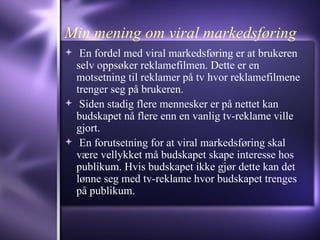 Min mening om viral markedsføring En fordel med viral markedsføring er at brukeren selv oppsøker reklamefilmen. Dette er en motsetning til reklamer på tv hvor reklamefilmene trenger seg på brukeren.  Siden stadig flere mennesker er på nettet kan budskapet nå flere enn en vanlig tv-reklame ville gjort. En forutsetning for at viral markedsføring skal være vellykket må budskapet skape interesse hos publikum. Hvis budskapet ikke gjør dette kan det lønne seg med tv-reklame hvor budskapet trenges på publikum. 
