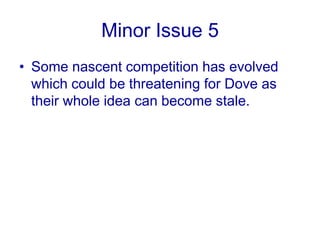 Minor Issue 4Undermining the aspirational essence in itself is a big risk. Dove is completely eliminating the reference group which kills the aspirational element from the whole ad campaign.