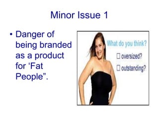 Skeptical about their intentions of using young girls in adsMajor issueDove literally narrowed down its marketing strategy, so possibility of expanding their marketing strategy in later stages is very difficult and risky.As per some critics “Remodelling consumer’s perceptions and attitudes would be quite difficult”