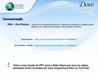 Comunicação 2004 – Real Beleza Trata-se de uma ação global com o objetivo de questionar o padrão atual e oferecer uma visão mais saudável e democrática da beleza. Dove Evolution Dove Evolution - Parody http://br.youtube.com/watch?v=iYhCn0jf46U   Esta é uma versão do PPT para o Slide Share por isso os vídeos anexados foram trocados por seus respectivos links no YouTube http://br.youtube.com/watch?v=7-kSZsvBY-A   