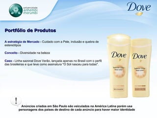 Portfólio de Produtos A estratégia de Mercado -  Cuidado com a Pele, inclusão e quebra de estereótipos Conceito -  Diversidade na beleza   Caso  - Linha sazonal Dove Verão, lançada apenas no Brasil com o perfil das brasileiras e que teve como assinatura "O Sol nasceu para todas".  Anúncios criados em São Paulo são veiculados na América Latina porém usa personagens dos países de destino de cada anúncio para haver maior identidade 