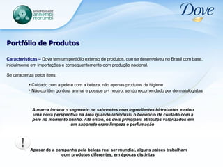 Portfólio de Produtos Características –  Dove tem um portfólio extenso de produtos, que se desenvolveu no Brasil com base, inicialmente em importações e consequentemente com produção nacional.   Se caracteriza pelos itens: Cuidado com a pele e com a beleza, não apenas produtos de higiene Não contém gordura animal e possue pH neutro, sendo recomendado por dermatologistas   Apesar de a campanha pela beleza real ser mundial, alguns países trabalham com produtos diferentes, em épocas distintas   A marca inovou o segmento de sabonetes com ingredientes hidratantes e criou uma nova perspectiva na área quando introduziu o benefício de cuidado com a pele no momento banho. Até então, os dois principais atributos valorizados em um sabonete eram limpeza e perfumação  