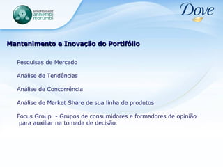 Mantenimento e Inovação do Portifólio Pesquisas de Mercado  Análise de Tendências Análise de Concorrência Análise de Market Share de sua linha de produtos Focus Group  - Grupos de consumidores e formadores de opinião para auxiliar na tomada de decisão . 