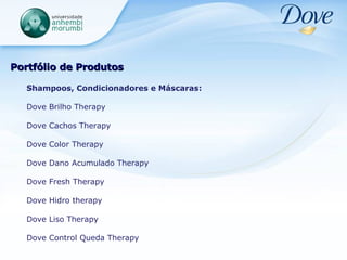 Portfólio de Produtos Shampoos, Condicionadores e Máscaras: Dove Brilho Therapy Dove Cachos Therapy Dove Color Therapy Dove Dano Acumulado Therapy Dove Fresh Therapy Dove Hidro therapy Dove Liso Therapy Dove Control Queda Therapy 