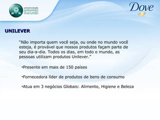UNILEVER Presente em mais de 150 países Fornecedora líder de produtos de bens de consumo Atua em 3 negócios Globais: Alimento, Higiene e Beleza “ Não importa quem você seja, ou onde no mundo você esteja, é provável que nossos produtos façam parte de seu dia-a-dia. Todos os dias, em todo o mundo, as pessoas utilizam produtos Unilever.” 