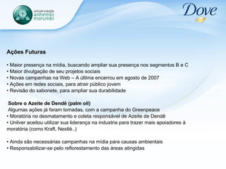 Ações Futuras Maior presença na mídia, buscando ampliar sua presença nos segmentos B e C Maior divulgação de seu projetos sociais Novas campanhas na Web – A última encerrou em agosto de 2007  Ações em redes sociais, para atrair público jovem Revisão do sabonete, para ampliar sua durabilidade Sobre o Azeite de Dendê (palm oil) Algumas ações já foram tomadas, com a campanha do Greenpeace  Moratória no desmatamento e coleta responsável de Azeite de Dendê Unilver aceitou utilizar sua liderança na industria para trazer mais apoiadores à moratória (como Kraft, Nestlè..) Ainda são necessárias campanhas na mídia para causas ambientais Responsabilizar-se pelo reflorestamento das áreas atingidas 