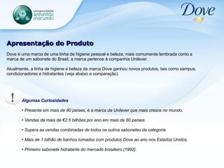 Apresentação do Produto Dove é uma marca de uma linha de higiene pessoal e beleza, mais comumente lembrada como a marca de um sabonete do Brasil, a marca pertence à companhia Unilever. Atualmente, a linha de higiene e beleza da marca Dove ganhou novos produtos, tais como xampus, condicionadores e hidratantes (veja abaixo a comparação). Algumas Curiosidades Presente em mais de 80 países, é a marca da Unilever que mais cresce no mundo.  Vendas de mais de €2.5 bilhões por ano em mais de 80 países.  Supera as vendas combinadas de todos os outros sabonetes da categoria.  Mais de 1 bilhão de banhos tomados com produtos Dove ao ano nos Estados Unidos.  Primeiro sabonete hidratante do mercado brasileiro (1992). 